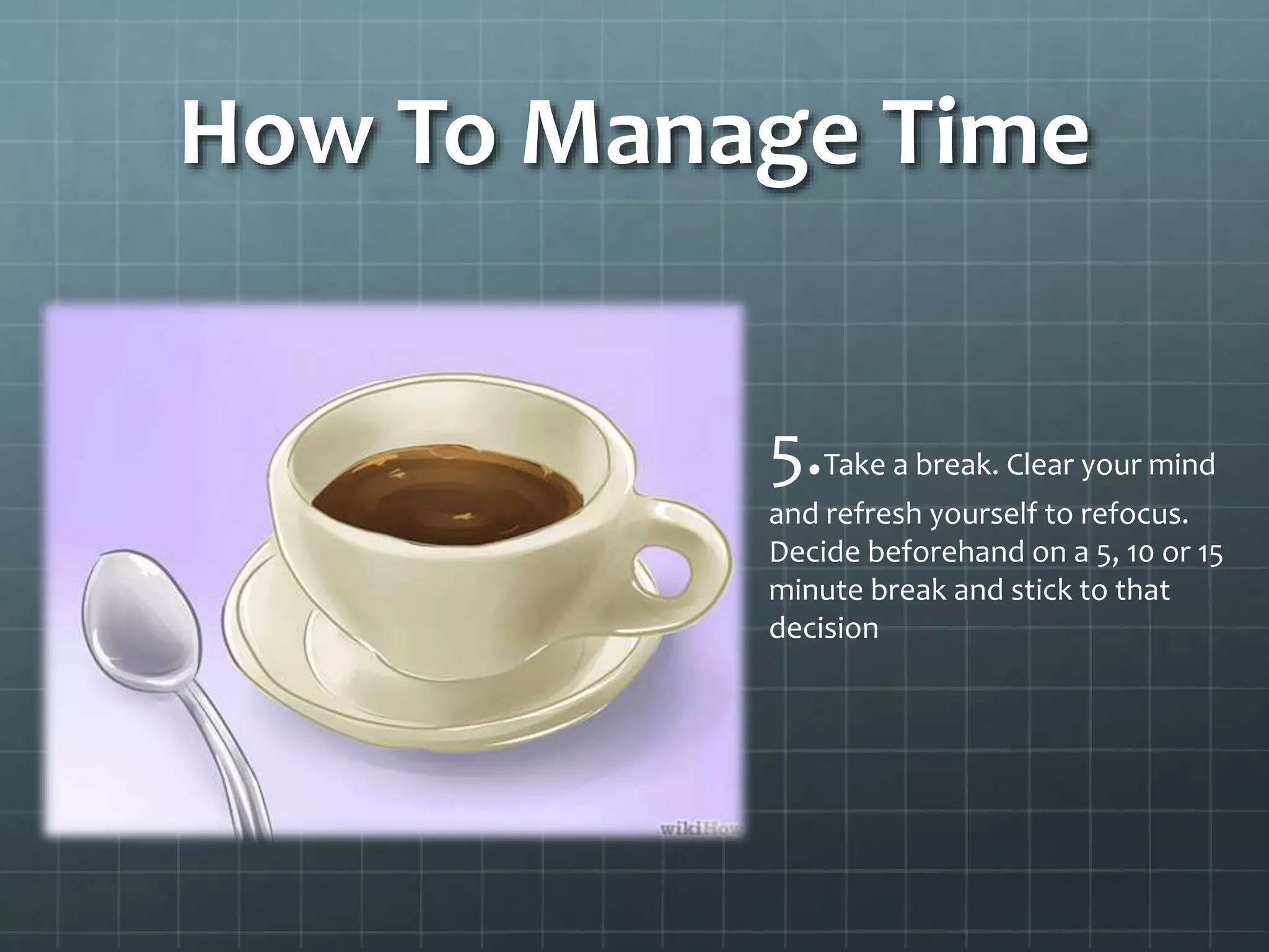 How To Manage Time
5.Take a break. Clear your mind
and refresh yourself to refocus.
Decide beforehand on a 5, 10 or 15
minute break and stick to that
decision
 