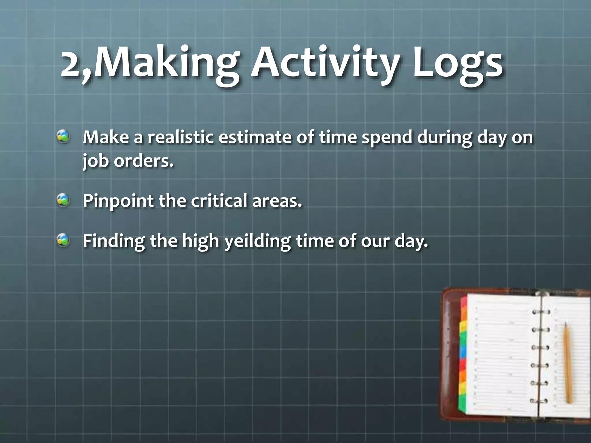 2,Making Activity Logs
Make a realistic estimate of time spend during day on
job orders.
Pinpoint the critical areas.
Finding the high yeilding time of our day.
 