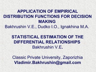 APPLICATION OF EMPIRICAL
DISTRIBUTION FUNCTIONS FOR DECISION
MAKING
Bakhrushin V.E., Dudko I.O., Ignakhina M.A.
STATISTICAL ESTIMATION OF THE
DIFFERENTIAL RELATIONSHIPS
Bakhrushin V.E.
Classic Private University, Zaporizhia
Vladimir.Bakhrushin@gmail.com
 