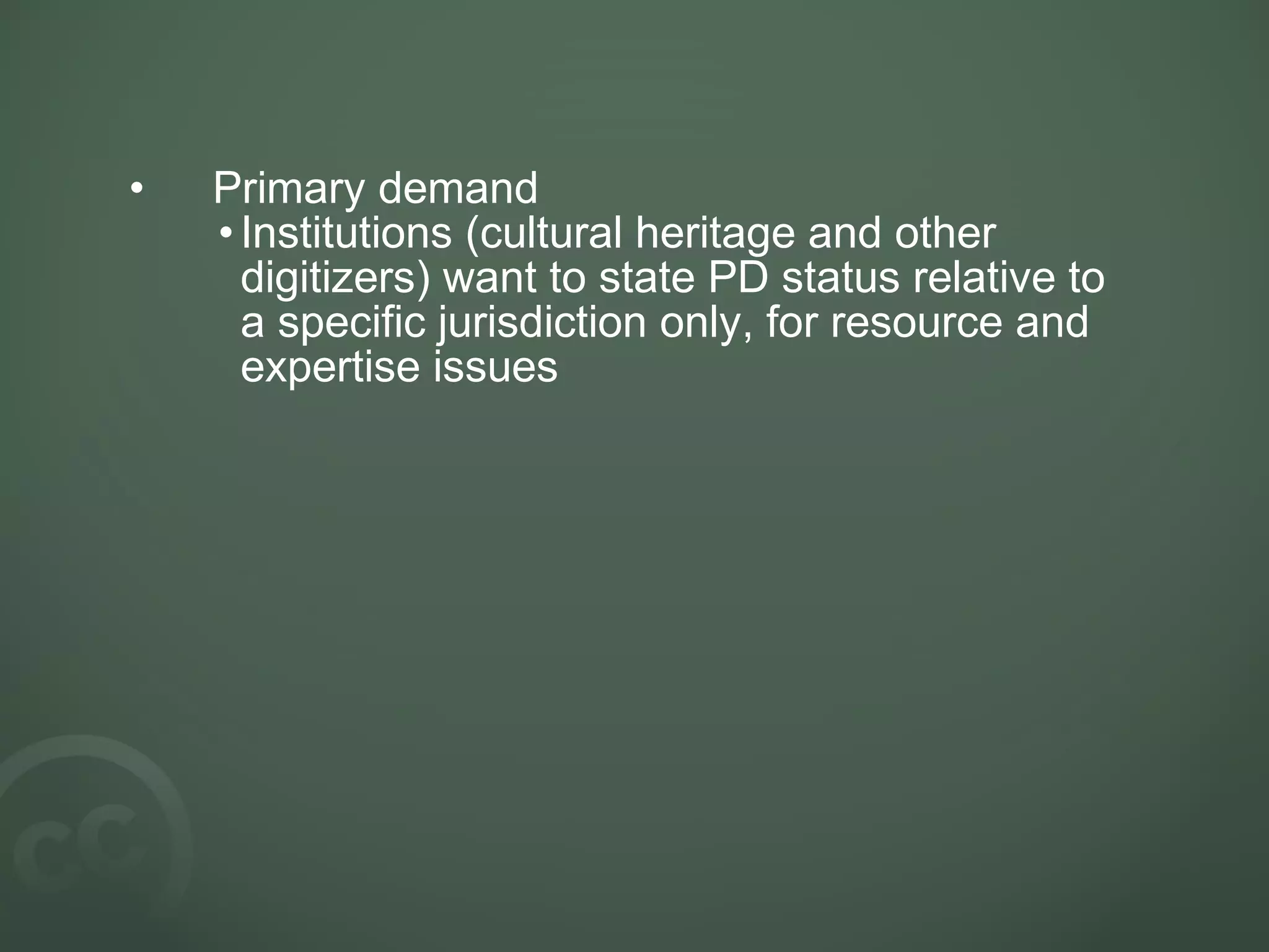 • Primary demand
•Institutions (cultural heritage and other
digitizers) want to state PD status relative to
a specific jurisdiction only, for resource and
expertise issues
 