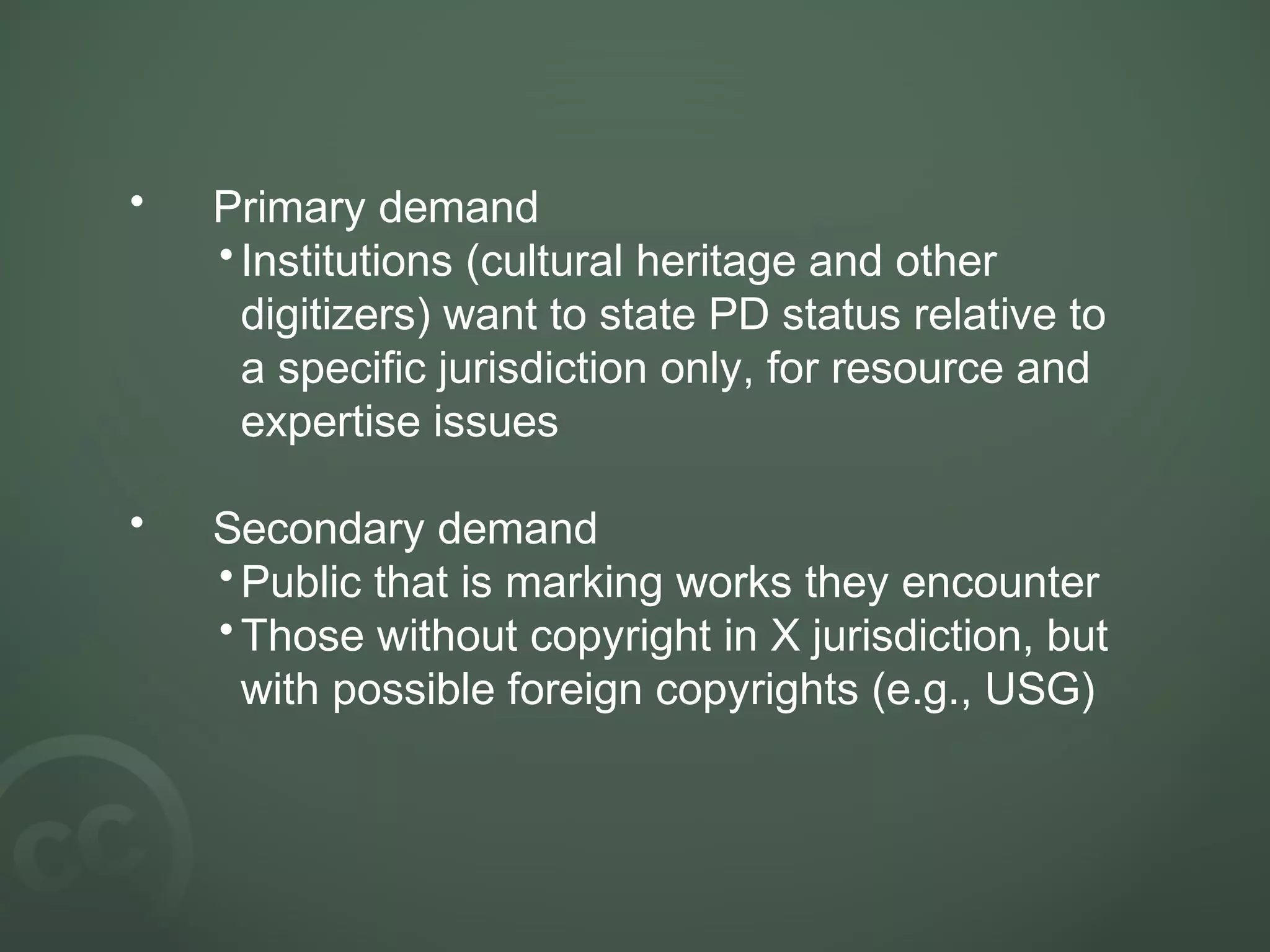 • Primary demand
•Institutions (cultural heritage and other
digitizers) want to state PD status relative to
a specific jurisdiction only, for resource and
expertise issues
• Secondary demand
•Public that is marking works they encounter
•Those without copyright in X jurisdiction, but
with possible foreign copyrights (e.g., USG)
 