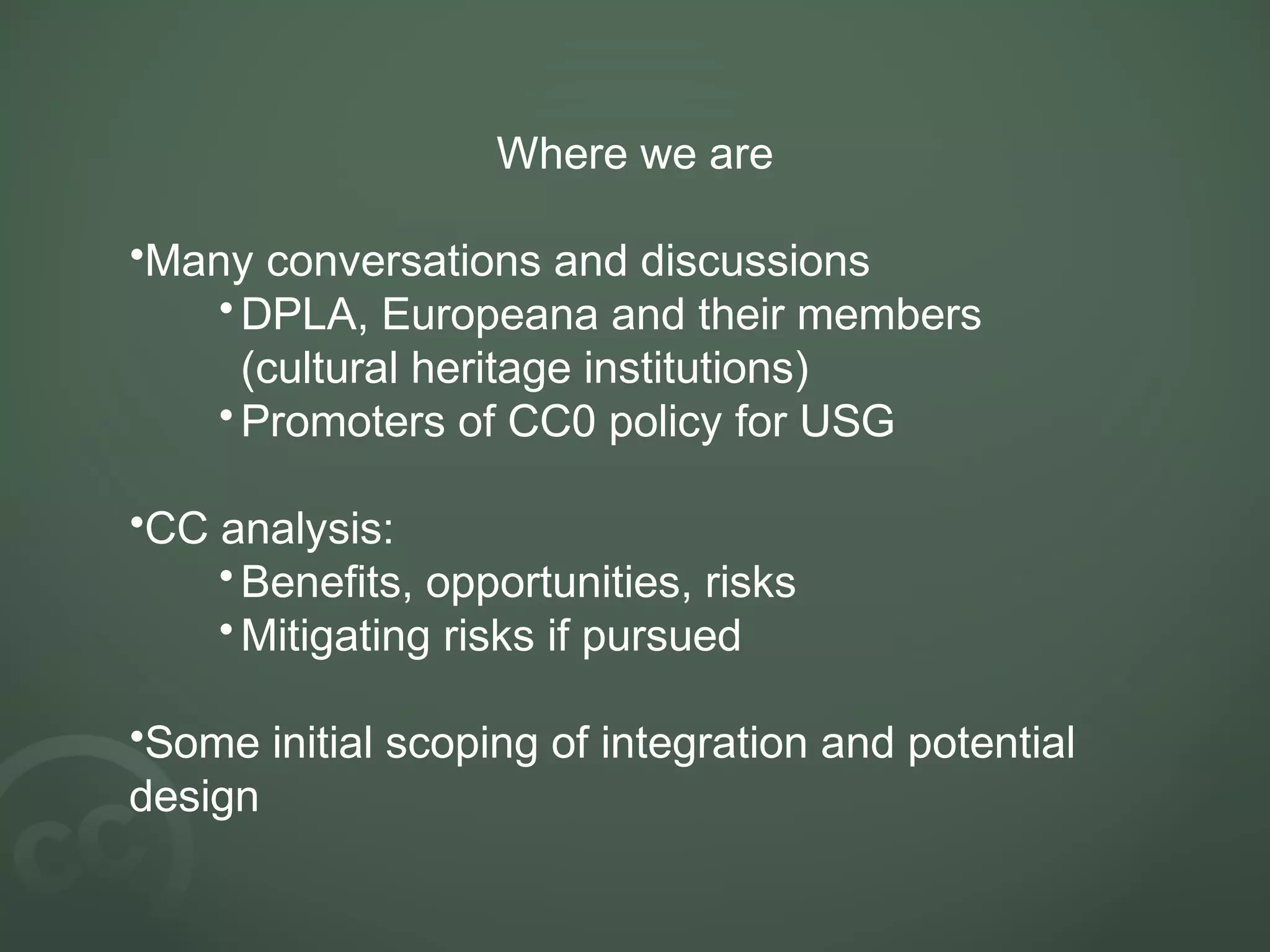 Where we are
•Many conversations and discussions
•DPLA, Europeana and their members
(cultural heritage institutions)
•Promoters of CC0 policy for USG
•CC analysis:
•Benefits, opportunities, risks
•Mitigating risks if pursued
•Some initial scoping of integration and potential
design
 