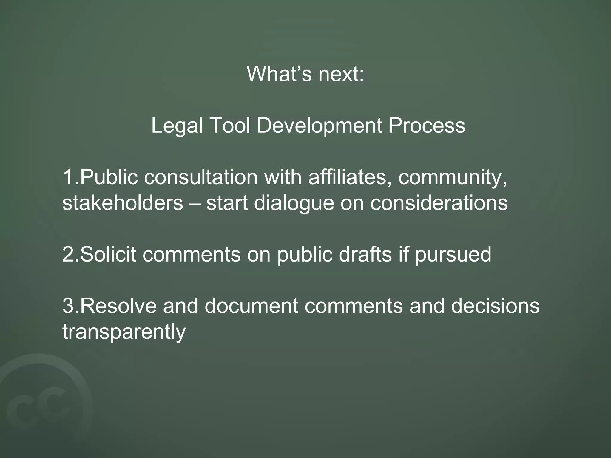 What’s next:
Legal Tool Development Process
1.Public consultation with affiliates, community,
stakeholders – start dialogue on considerations
2.Solicit comments on public drafts if pursued
3.Resolve and document comments and decisions
transparently
 
