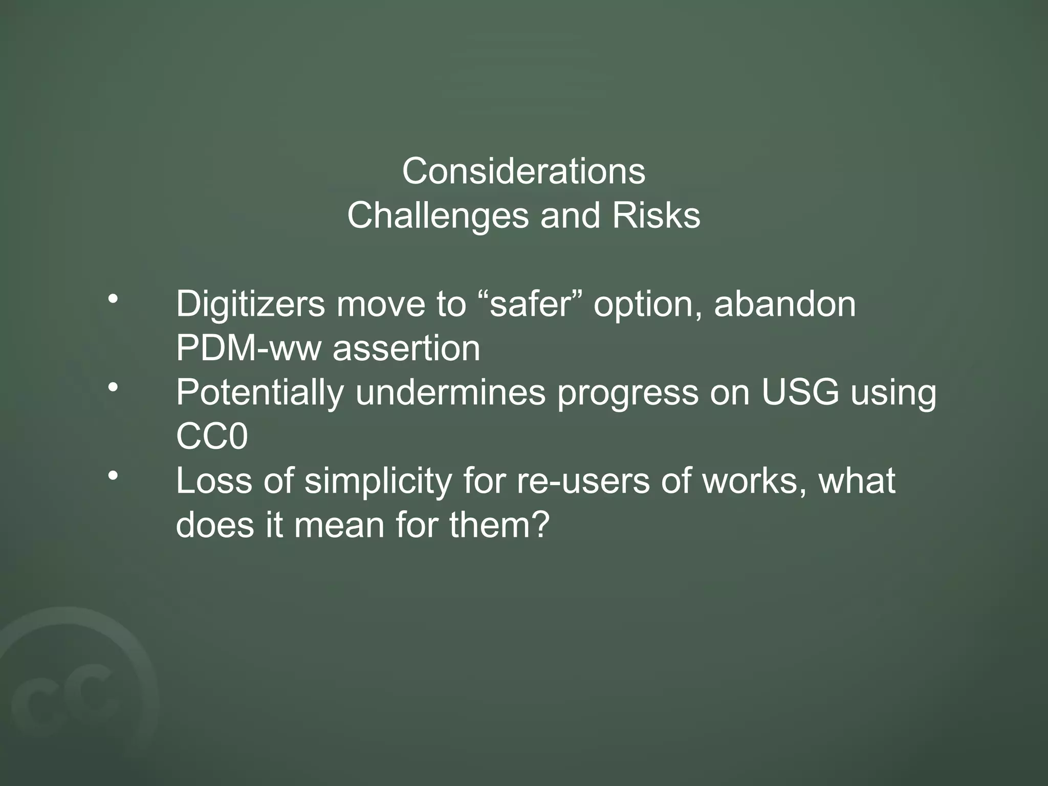 Considerations
Challenges and Risks
• Digitizers move to “safer” option, abandon
PDM-ww assertion
• Potentially undermines progress on USG using
CC0
• Loss of simplicity for re-users of works, what
does it mean for them?
 