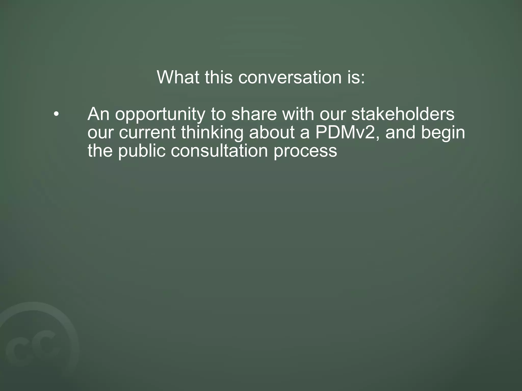 What this conversation is:
• An opportunity to share with our stakeholders
our current thinking about a PDMv2, and begin
the public consultation process
 
