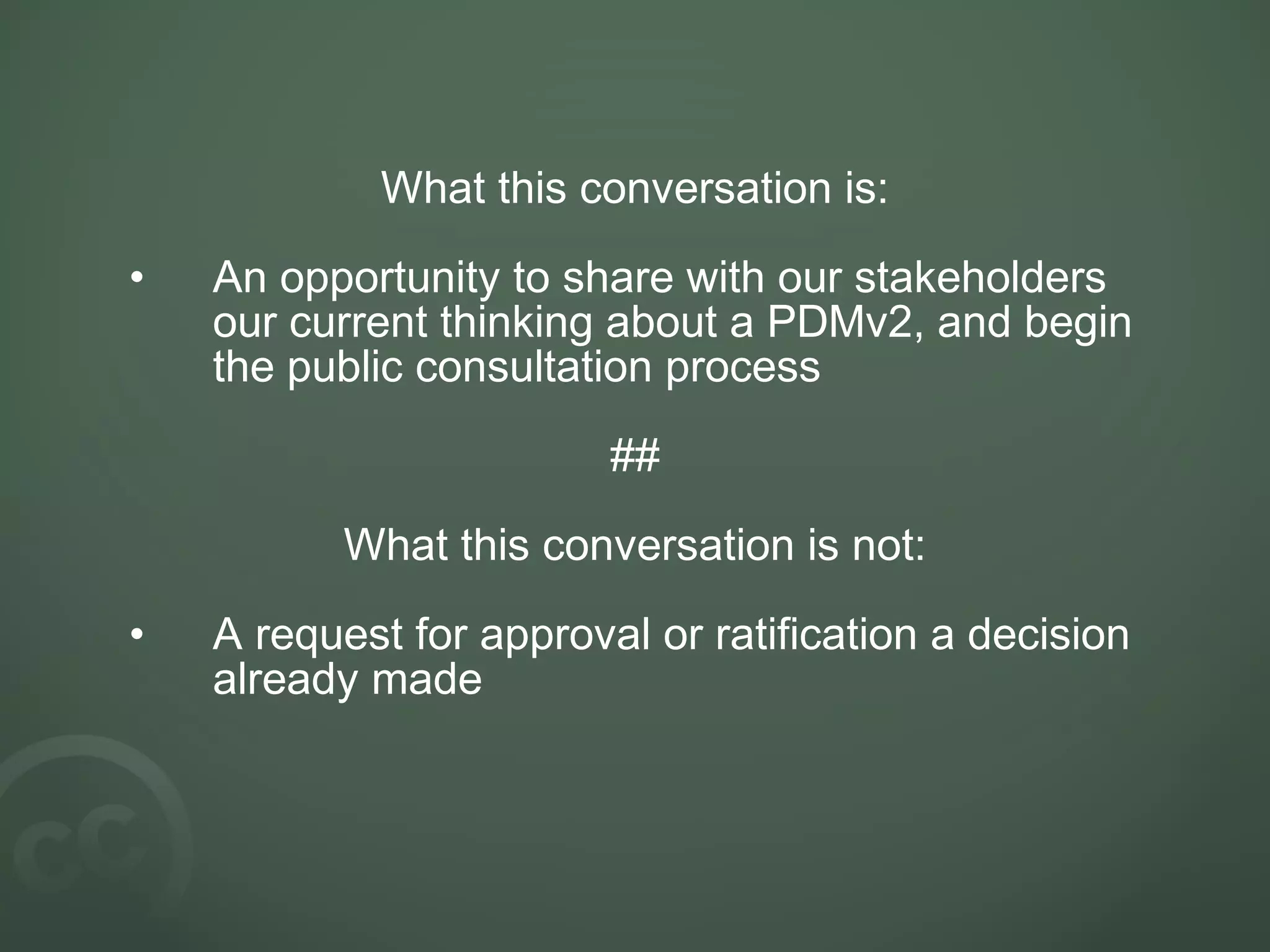 What this conversation is:
• An opportunity to share with our stakeholders
our current thinking about a PDMv2, and begin
the public consultation process
##
What this conversation is not:
• A request for approval or ratification a decision
already made
 