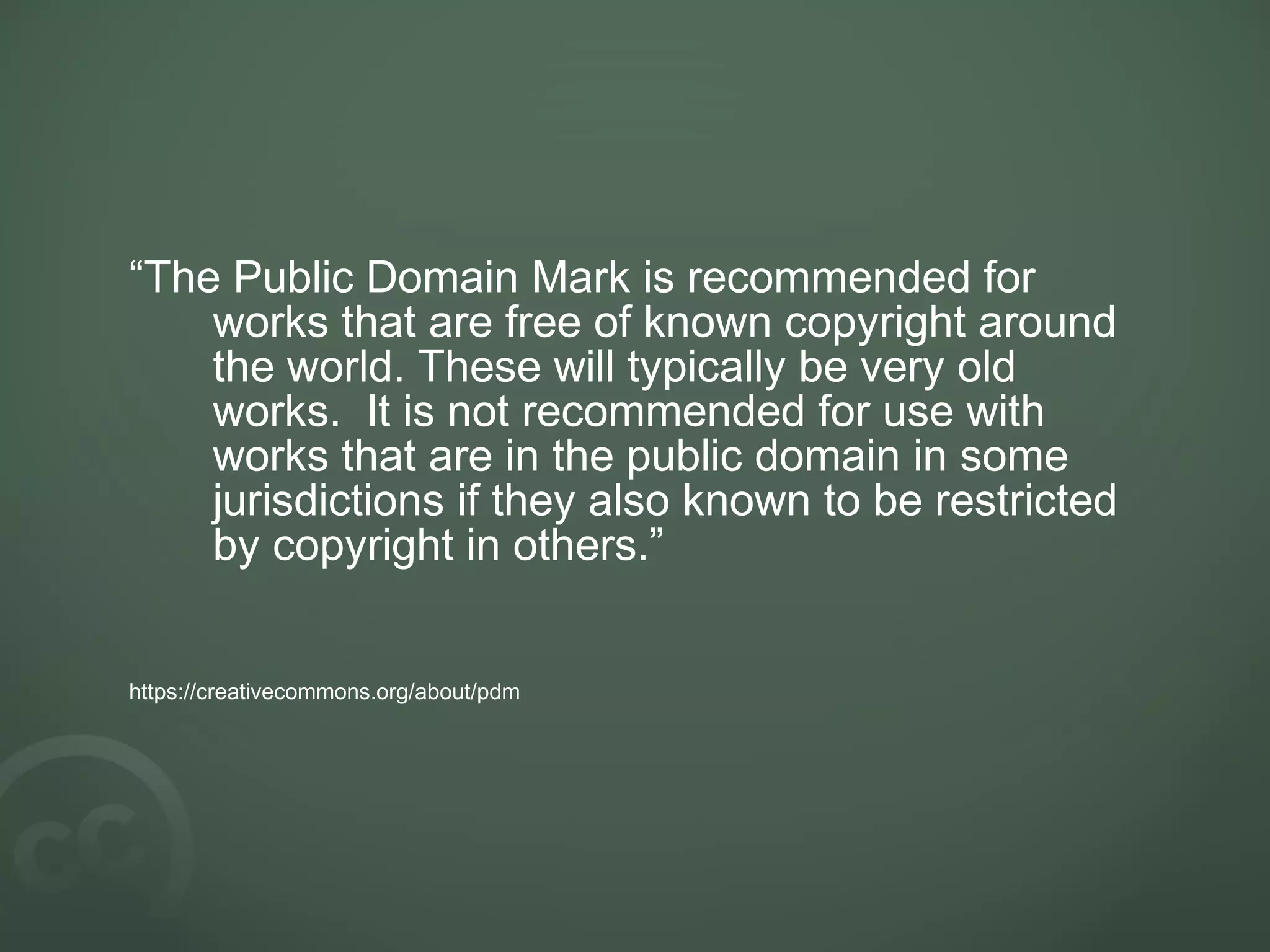 “The Public Domain Mark is recommended for
works that are free of known copyright around
the world. These will typically be very old
works. It is not recommended for use with
works that are in the public domain in some
jurisdictions if they also known to be restricted
by copyright in others.”
https://creativecommons.org/about/pdm
 
