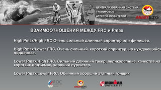 ВЗАИМООТНОШЕНИЯ МЕЖДУ FRC и Pmax
High Pmax/High FRC Очень сильный длинный спринтер или финишер.
High Pmax/Lower FRC. Очень сильный короткий спринтер, но нуждающийся
поддержке.
Lower Pmax/High FRC. Сильный длинный такер, великолепные качества на
коротких подъемах, хороший пурсютер.
Lower Pmax/Lower FRC. Обычный хороший этапный гонщик"
 
