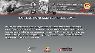 НОВЫЕ МЕТРИКИ WKO+4.0. ATHLETE LEVEL
mFTP это математически полученная высокая мощность, которую
способен поддерживать гонщик в течении очень длительного периода
без утомления. Когда мощностьпревышает FTP утомление наступает
очень быстро. Если мощность чуть чуть ниже FTP то работа может
поддерживаться очень долго.
 