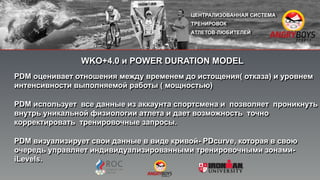 PDM оценивает отношения между временем до истощения( отказа) и уровнем
интенсивности выполняемой работы ( мощностью)
PDM использует все данные из аккаунта спортсмена и позволяет проникнуть
внутрь уникальной физиологии атлета и дает возможность точно
корректировать тренировочные запросы.
PDM визуализирует свои данные в виде кривой- PDcurve, которая в свою
очередь управляет индивидуализированными тренировочными зонами-
iLevels.
WKO+4.0 и POWER DURATION MODEL
 