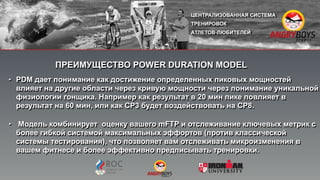 • PDM дает понимание как достижение определенных пиковых мощностей
влияет на другие области через кривую мощности через понимание уникальной
физиологии гонщика. Например как результат в 20 мин пике повлияет в
результат на 60 мин, или как СP3 будет воздействовать на CP8.
• Модель комбинирует оценку вашего mFTP и отслеживание ключевых метрик с
более гибкой системой максимальных эффортов (против классической
системы тестирования), что позволяет вам отслеживать микроизменения в
вашем фитнесе и более эффективно предписывать тренировки.
"
ПРЕИМУЩЕСТВО POWER DURATION MODEL
 