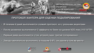 ПРОТОКОЛ ХАНТЕРА ДЛЯ ОЦЕНКИ ПЕДАЛИРОВАНИЯ
• В течении 4 дней выполняется схожий протокол, но с разными акцентами.
• После разминки выполняется 3 эффорта по 5мин на уровне VO2 max (115 %FTP)
• Первый райд выполняется стоя, второй сидя, третий попеременно.
• Заезды желательно выполнять в подъем 5-6%, на одном и том же месте.
 