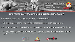 ПРОТОКОЛ ХАНТЕРА ДЛЯ ОЦЕНКИ ПЕДАЛИРОВАНИЯ
• В первый день тест с привычным педалированием.
• Во второй день тест с акцентом на продавливание отстающей ноги.
• В третий день тест с акцентом на продавливание и подтягивание левой ноги.
• В четвертый день тест с акцентом на продавливание и подтягивание правой
ноги.
 