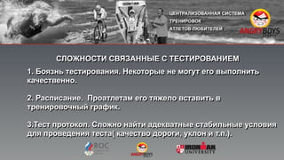 СЛОЖНОСТИ СВЯЗАННЫЕ С ТЕСТИРОВАНИЕМ
1. Боязнь тестирования. Некоторые не могут его выполнить
качественно.
2. Расписание. Проатлетам его тяжело вставить в
тренировочный график.
3.Тест протокол. Сложно найти адекватные стабильные условия
для проведения теста( качество дороги, уклон и т.п.).
 