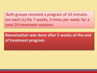 Both groups received a program of 10 minutes
(on each LL) for 7 weeks, 3 times per week, for a
total 20 treatment sessions.
Reevaluation was done after 5 weeks of the end
of treatment program.
 