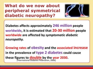 Diabetes affects approximately 246 million people
worldwide, it is estimated that 20-30 million people
worldwide are affected by symptomatic diabetic
neuropathy.
Growing rates of obesity and the associated increase
in the prevalence of type 2 diabetes could cause
these figures to double by the year 2030.
((International Diabetes Federation, 2006
 