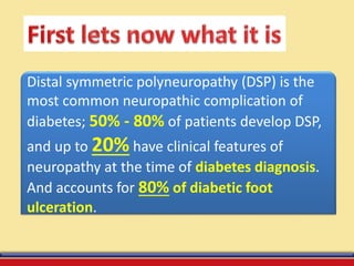 Distal symmetric polyneuropathy (DSP) is the
most common neuropathic complication of
diabetes; 50% - 80% of patients develop DSP,
and up to 20% have clinical features of
neuropathy at the time of diabetes diagnosis.
And accounts for 80% of diabetic foot
ulceration.
 