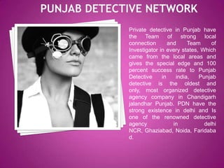 Private detective in Punjab have
the
Team
of
strong
local
connection
and
Team
of
Investigator in every states, Which
came from the local areas and
gives the special edge and 100
percent success rate to Punjab
Detective
in
india,
Punjab
detective is the oldest and
only, most organized detective
agency company in Chandigarh
jalandhar Punjab. PDN have the
strong existence in delhi and Is
one of the renowned detective
agency
in
delhi
NCR, Ghaziabad, Noida, Faridaba
d.

 
