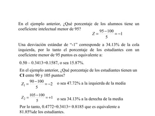 En el ejemplo anterior, ¿Qué porcentaje de los alumnos tiene un coeficiente intelectual menor de 95? Una desviación estándar de “-1” corresponde a 34.13% de la cola izquierda, por lo tanto el porcentaje de los estudiantes con un coeficiente menor de 95 puntos es equivalente a: 0.50 – 0.3413=0.1587, o sea 15.87%. En el ejemplo anterior, ¿Qué porcentaje de los estudiantes tienen un  CI  entre 90 y 105 puntos?   o sea 47.72% a la izquierda de la media   o sea 34.13% a la derecha de la media Por lo tanto, 0.4772+0.3413= 0.8185 que es equivalente a 81.85%de los estudiantes. 