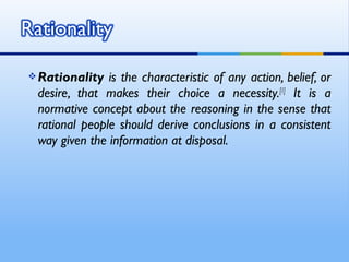  Rationality  is the characteristic of any action, belief, or
 desire, that makes their choice a necessity.[1] It is a
 normative concept about the reasoning in the sense that
 rational people should derive conclusions in a consistent
 way given the information at disposal.
 
