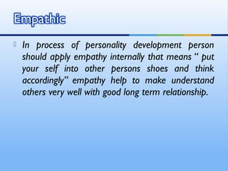    In process of personality development person
    should apply empathy internally that means “ put
    your self into other persons shoes and think
    accordingly” empathy help to make understand
    others very well with good long term relationship.
 