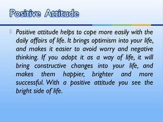    Positive attitude helps to cope more easily with the
    daily affairs of life. It brings optimism into your life,
    and makes it easier to avoid worry and negative
    thinking. If you adopt it as a way of life, it will
    bring constructive changes into your life, and
    makes them happier, brighter and more
    successful. With a positive attitude you see the
    bright side of life.
 