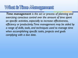 Time management is the act or process of planning and
exercising conscious control over the amount of time spent
on specific activities, especially to increase effectiveness,
efficiency or productivity.Time management may be aided by
a range of skills, tools, and techniques used to manage time
when accomplishing specific tasks, projects and goals
complying with a due date.
 
