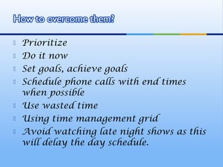    Prioritize
   Do it now
   Set goals, achieve goals
   Schedule phone calls with end times
    when possible
   Use wasted time
   Using time management grid
   Avoid watching late night shows as this
    will delay the day schedule.
 
