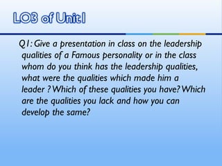 Q1: Give a presentation in class on the leadership
qualities of a Famous personality or in the class
whom do you think has the leadership qualities,
what were the qualities which made him a
leader ? Which of these qualities you have? Which
are the qualities you lack and how you can
develop the same?
 