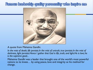 A quote from Mahatma Gandhi.
In the mist of death, life persists.In the mist of untruth, true persists.In the mist of
darkness, light persists.Hence I gather that God is life, truth, and light.He is love; he
is the supreme good...
Mahatma Gandhi was a leader that brought one of the world’s most powerful
nations to its knees… by using peace, love and integrity as his method for
change.
 