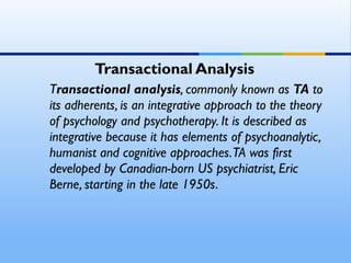 Transactional Analysis
Transactional analysis, commonly known as TA to
its adherents, is an integrative approach to the theory
of psychology and psychotherapy. It is described as
integrative because it has elements of psychoanalytic,
humanist and cognitive approaches. TA was first
developed by Canadian-born US psychiatrist, Eric
Berne, starting in the late 1950s.
 