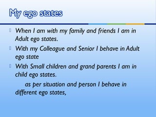   When I am with my family and friends I am in
    Adult ego states.
   With my Colleague and Senior I behave in Adult
    ego state
   With Small children and grand parents I am in
    child ego states.
         as per situation and person I behave in
    different ego states,
 