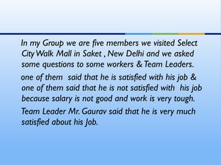 In my Group we are five members we visited Select
City Walk Mall in Saket , New Delhi and we asked
some questions to some workers & Team Leaders.
one of them said that he is satisfied with his job &
one of them said that he is not satisfied with his job
because salary is not good and work is very tough.
Team Leader Mr. Gaurav said that he is very much
satisfied about his Job.
 