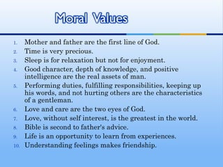 1.    Mother and father are the first line of God.
2.    Time is very precious.
3.    Sleep is for relaxation but not for enjoyment.
4.    Good character, depth of knowledge, and positive
      intelligence are the real assets of man.
5.    Performing duties, fulfilling responsibilities, keeping up
      his words, and not hurting others are the characteristics
      of a gentleman.
6.    Love and care are the two eyes of God.
7.    Love, without self interest, is the greatest in the world.
8.    Bible is second to father's advice.
9.    Life is an opportunity to learn from experiences.
10.   Understanding feelings makes friendship.
 