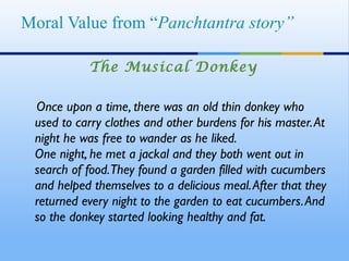 Moral Value from “Panchtantra story”

           The Musical Donkey

 Once upon a time, there was an old thin donkey who
 used to carry clothes and other burdens for his master. At
 night he was free to wander as he liked. 
 One night, he met a jackal and they both went out in
 search of food. They found a garden filled with cucumbers
 and helped themselves to a delicious meal. After that they
 returned every night to the garden to eat cucumbers. And
 so the donkey started looking healthy and fat. 
 