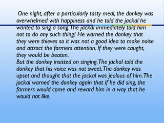 One night, after a particularly tasty meal, the donkey was
overwhelmed with happiness and he told the jackal he
wanted to sing a song. The jackal immediately told him
not to do any such thing! He warned the donkey that
they were thieves so it was not a good idea to make noise
and attract the farmers attention. If they were caught,
they would be beaten. 
But the donkey insisted on singing.The jackal told the
donkey that his voice was not sweet.The donkey was
upset and thought that the jackal was jealous of him.The
jackal warned the donkey again that if he did sing, the
farmers would come and reward him in a way that he
would not like. 
 