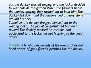 But the donkey started singing, and the jackal decided
to wait outside the garden.When the farmers heard
the donkey braying, they rushed out to beat him. The
donkey fell down and the farmers tied a heavy stone
around his neck. 
Somehow the donkey dragged himself out to the
waiting jackal. The jackal congratulated him on his
reward.The donkey realised his mistake and
apologised to the jackal for not listening to the good
advice.

MORAL : He who has no wits of his own or does not
heed advice of good friends, perishes like the donkey
 