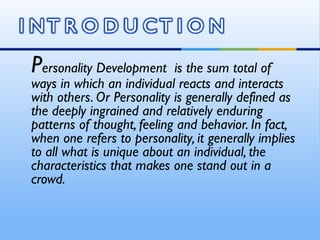 Personality Development     is the sum total of
ways in which an individual reacts and interacts
with others. Or Personality is generally defined as
the deeply ingrained and relatively enduring
patterns of thought, feeling and behavior. In fact,
when one refers to personality, it generally implies
to all what is unique about an individual, the
characteristics that makes one stand out in a
crowd.
 