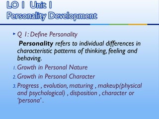 Q    1: Define Personality
    Personality refers to individual differences in
   characteristic patterns of thinking, feeling and
   behaving.
1. Growth in Personal Nature
2. Growth in Personal Character
3. Progress , evolution, maturing , makeup(physical
   and psychological) , disposition , character or
   ‘persona’ .
 