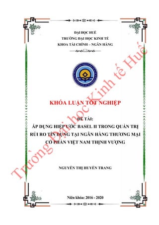 ĐẠI HỌC HUẾ
TRƯỜNG ĐẠI HỌC KINH TẾ
KHOA TÀI CHÍNH – NGÂN HÀNG
----------
KHÓA LUẬN TỐT NGHIỆP
ĐỀ TÀI:
ÁP DỤNG HIỆP ƯỚC BASEL II TRONG QUẢN TRỊ
RỦI RO TÍN DỤNG TẠI NGÂN HÀNG THƯƠNG MẠI
CỔ PHẦN VIỆT NAM THỊNH VƯỢNG
NGUYỄN THỊ HUYỀN TRANG
Niên khóa: 2016 - 2020
T
r
ư
ơ
̀
n
g
Đ
a
̣
i
h
o
̣
c
K
i
n
h
t
ê
́
H
u
ê
́
 