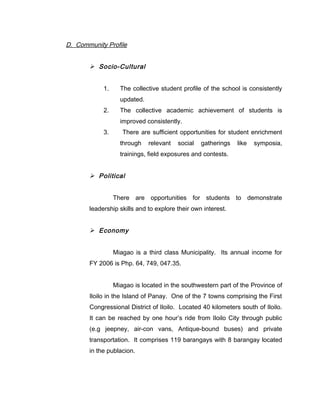 D. Community Profile
 Socio-Cultural
1. The collective student profile of the school is consistently
updated.
2. The collective academic achievement of students is
improved consistently.
3. There are sufficient opportunities for student enrichment
through relevant social gatherings like symposia,
trainings, field exposures and contests.
 Political
There are opportunities for students to demonstrate
leadership skills and to explore their own interest.
 Economy
Miagao is a third class Municipality. Its annual income for
FY 2006 is Php. 64, 749, 047.35.
Miagao is located in the southwestern part of the Province of
Iloilo in the Island of Panay. One of the 7 towns comprising the First
Congressional District of Iloilo. Located 40 kilometers south of Iloilo.
It can be reached by one hour’s ride from Iloilo City through public
(e.g jeepney, air-con vans, Antique-bound buses) and private
transportation. It comprises 119 barangays with 8 barangay located
in the publacion.
 