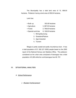 The Municipality has a total land area of 15, 696.00
hectares. Poblacion having a land area of 299.54 hectares.
Land Use:
= Built- up 933.00 hectares
= Agriculture 3, 887.00 hectares
= Forest 2, 768.00 hectares
= Special Land Use 8, 108.00 hectares
1. Mining/Quarrying
2. Grassland/Pasture
3. Agro-Industrial
4. Tourism
Miagao is partly coastal and partly mountainous town. It has
a total population of 57, 092 (CY 2000) people based on the 2000
report of the National Census and Statistics Office. The poblacion
considered as the urban area composed of barangays has a total
population of 8,385 while the rural barangays has 48, 707.
IV. SITUATIONAL ANALYSIS
A. School Performance
 Student Achievement
 