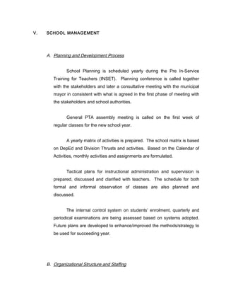 V. SCHOOL MANAGEMENT
A. Planning and Development Process
School Planning is scheduled yearly during the Pre In-Service
Training for Teachers (INSET). Planning conference is called together
with the stakeholders and later a consultative meeting with the municipal
mayor in consistent with what is agreed in the first phase of meeting with
the stakeholders and school authorities.
General PTA assembly meeting is called on the first week of
regular classes for the new school year.
A yearly matrix of activities is prepared. The school matrix is based
on DepEd and Division Thrusts and activities. Based on the Calendar of
Activities, monthly activities and assignments are formulated.
Tactical plans for instructional administration and supervision is
prepared, discussed and clarified with teachers. The schedule for both
formal and informal observation of classes are also planned and
discussed.
The internal control system on students’ enrolment, quarterly and
periodical examinations are being assessed based on systems adopted.
Future plans are developed to enhance/improved the methods/strategy to
be used for succeeding year.
B. Organizational Structure and Staffing
 