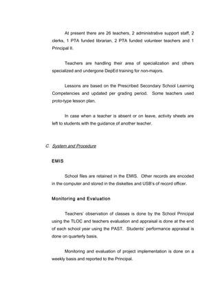 At present there are 26 teachers, 2 administrative support staff, 2
clerks, 1 PTA funded librarian, 2 PTA funded volunteer teachers and 1
Principal II.
Teachers are handling their area of specialization and others
specialized and undergone DepEd training for non-majors.
Lessons are based on the Prescribed Secondary School Learning
Competencies and updated per grading period. Some teachers used
proto-type lesson plan.
In case when a teacher is absent or on leave, activity sheets are
left to students with the guidance of another teacher.
C. System and Procedure
EMIS
School files are retained in the EMIS. Other records are encoded
in the computer and stored in the diskettes and USB’s of record officer.
Monitoring and Evaluation
Teachers’ observation of classes is done by the School Principal
using the TLOC and teachers evaluation and appraisal is done at the end
of each school year using the PAST. Students’ performance appraisal is
done on quarterly basis.
Monitoring and evaluation of project implementation is done on a
weekly basis and reported to the Principal.
 