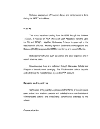 Mid-year assessment of Teachers target and performance is done
during the INSET school level.
FISCAL
The school receives funding from the DBM through the National
Treasury. It receives an NCA (Notice of Cash Allocation) from the DBM
for PS and MOOE. Modified Disbursing Scheme is observed in the
disbursement of funds. Monthly report of Statement and Obligations and
Balance (SAOB) is reported to DBM for monitoring and control of funds.
Disbursement of funds such as salaries and other expenses are in
a cash advance basis.
Miscellaneous fees are collected through Barangay Scholarship
Program of the catchment barangay. The PTA treasurer collects deposits
and withdraws the miscellaneous fees in the PTA account.
Rewards and Incentives
Certificates of Recognition, prizes and other forms of incentives are
given to teachers, students, parents and stakeholders as manifestation of
commendable actions and outstanding performance extended to the
school.
Communication
 