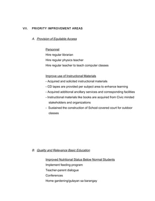 VII. PRIORITY IMPROVEMENT AREAS
A. Provision of Equitable Access
Personnel
Hire regular librarian
Hire regular physics teacher
Hire regular teacher to teach computer classes
Improve use of Instructional Materials
- Acquired and solicited instructional materials
- CD tapes are provided per subject area to enhance learning
- Acquired additional ancillary services and corresponding facilities
- Instructional materials like books are acquired from Civic minded
stakeholders and organizations
- Sustained the construction of School covered court for outdoor
classes
B. Quality and Relevance Basic Education
Improved Nutritional Status Below Normal Students
Implement feeding program
Teacher-parent dialogue
Conferences
Home gardening/gulayan sa barangay
 