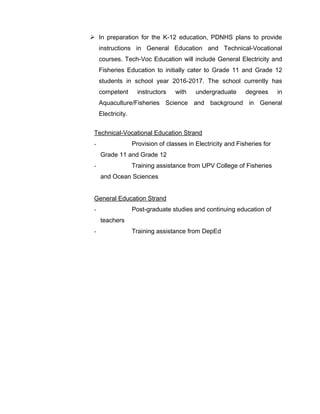  In preparation for the K-12 education, PDNHS plans to provide
instructions in General Education and Technical-Vocational
courses. Tech-Voc Education will include General Electricity and
Fisheries Education to initially cater to Grade 11 and Grade 12
students in school year 2016-2017. The school currently has
competent instructors with undergraduate degrees in
Aquaculture/Fisheries Science and background in General
Electricity.
Technical-Vocational Education Strand
- Provision of classes in Electricity and Fisheries for
Grade 11 and Grade 12
- Training assistance from UPV College of Fisheries
and Ocean Sciences
General Education Strand
- Post-graduate studies and continuing education of
teachers
- Training assistance from DepEd
 