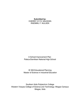 Submitted by:
CHERRY IVY R. NALDOZA
RAEMMIL F. NULADA
A School Improvement Plan
Palaca-Damilisan National High School
IE 506 Educational Planning
Master of Science in Industrial Education
Southern Iloilo Polytechnic College
Western Visayas College of Science and Technology- Miagao Campus
Miagao, Iloilo
 