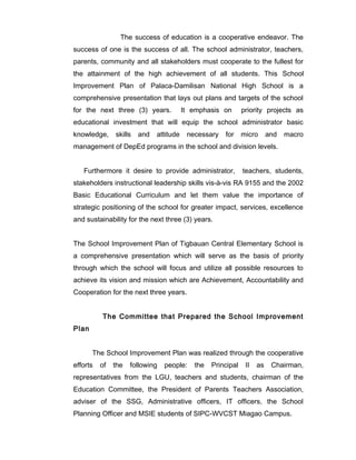 The success of education is a cooperative endeavor. The
success of one is the success of all. The school administrator, teachers,
parents, community and all stakeholders must cooperate to the fullest for
the attainment of the high achievement of all students. This School
Improvement Plan of Palaca-Damilisan National High School is a
comprehensive presentation that lays out plans and targets of the school
for the next three (3) years. It emphasis on priority projects as
educational investment that will equip the school administrator basic
knowledge, skills and attitude necessary for micro and macro
management of DepEd programs in the school and division levels.
Furthermore it desire to provide administrator, teachers, students,
stakeholders instructional leadership skills vis-à-vis RA 9155 and the 2002
Basic Educational Curriculum and let them value the importance of
strategic positioning of the school for greater impact, services, excellence
and sustainability for the next three (3) years.
The School Improvement Plan of Tigbauan Central Elementary School is
a comprehensive presentation which will serve as the basis of priority
through which the school will focus and utilize all possible resources to
achieve its vision and mission which are Achievement, Accountability and
Cooperation for the next three years.
The Committee that Prepared the School Improvement
Plan
The School Improvement Plan was realized through the cooperative
efforts of the following people: the Principal II as Chairman,
representatives from the LGU, teachers and students, chairman of the
Education Committee, the President of Parents Teachers Association,
adviser of the SSG, Administrative officers, IT officers, the School
Planning Officer and MSIE students of SIPC-WVCST Miagao Campus.
 