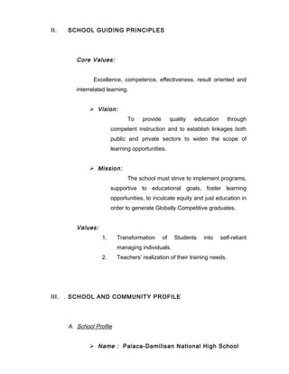 II. SCHOOL GUIDING PRINCIPLES
Core Values:
Excellence, competence, effectiveness, result oriented and
interrelated learning.
 Vision:
To provide quality education through
competent instruction and to establish linkages both
public and private sectors to widen the scope of
learning opportunities.
 Mission:
The school must strive to implement programs,
supportive to educational goals, foster learning
opportunities, to inculcate equity and just education in
order to generate Globally Competitive graduates.
Values:
1. Transformation of Students into self-reliant
managing individuals.
2. Teachers’ realization of their training needs.
III. SCHOOL AND COMMUNITY PROFILE
A. School Profile
 Name : Palaca-Damilisan National High School
 